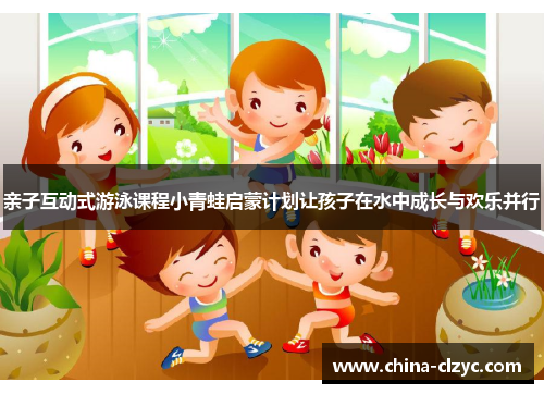 亲子互动式游泳课程小青蛙启蒙计划让孩子在水中成长与欢乐并行